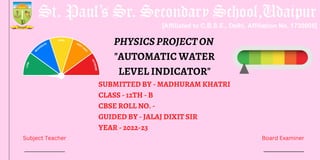 SUBMITTED BY - MADHURAM KHATRI
CLASS - 12TH - B
CBSE ROLL NO. -
GUIDED BY - JALAJ DIXIT SIR
YEAR - 2022-23
PHYSICSPROJECTON
"AUTOMATIC WATER
LEVEL INDICATOR"
Subject Teacher Board Examiner
 
