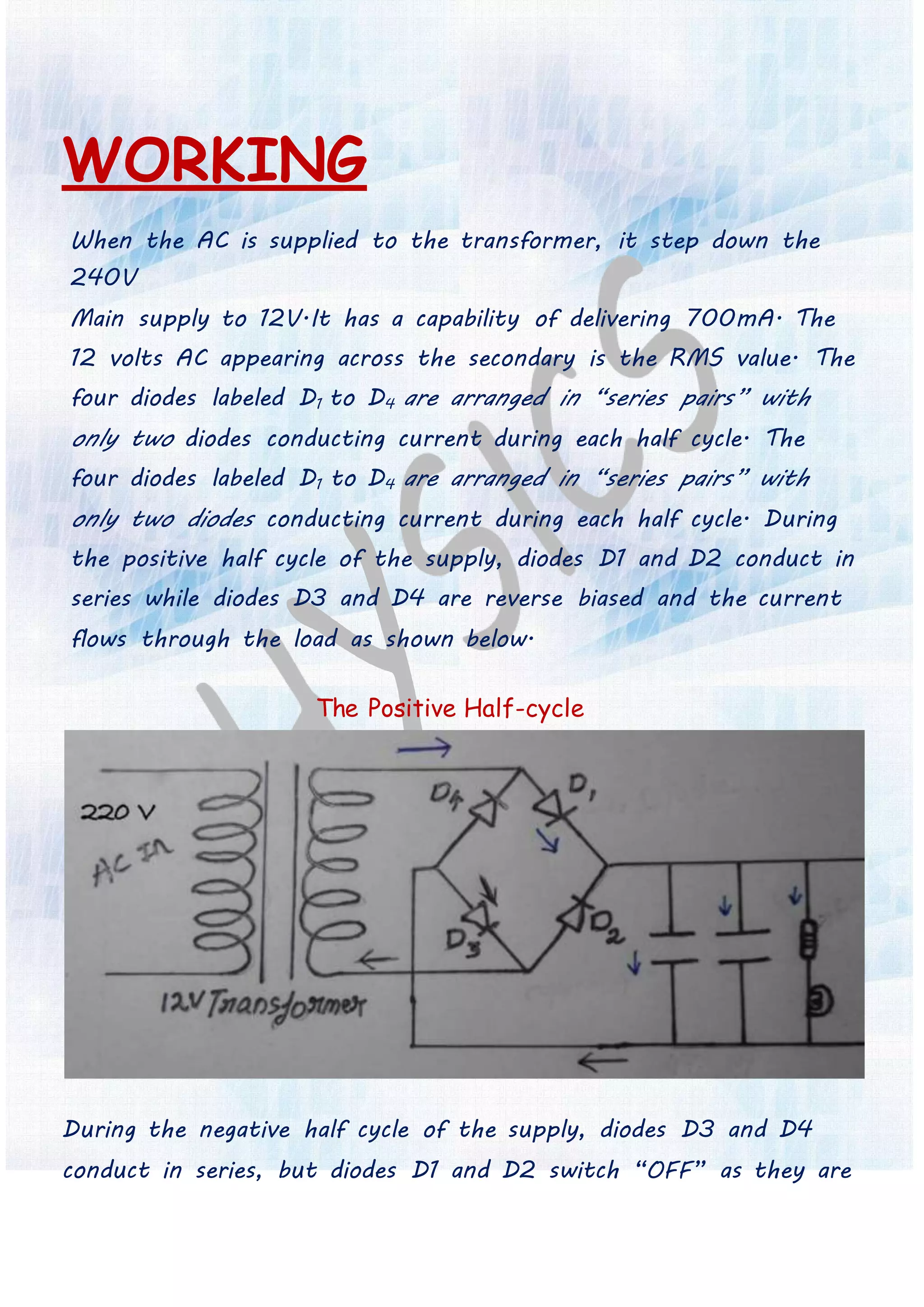 WORKING
When the AC is supplied to the transformer, it step down the
240V
Main supply to 12V.It has a capability of delivering 700mA. The
12 volts AC appearing across the secondary is the RMS value. The
four diodes labeled D1 to D4 are arranged in “series pairs” with
only two diodes conducting current during each half cycle. The
four diodes labeled D1 to D4 are arranged in “series pairs” with
only two diodes conducting current during each half cycle. During
the positive half cycle of the supply, diodes D1 and D2 conduct in
series while diodes D3 and D4 are reverse biased and the current
flows through the load as shown below.
The Positive Half-cycle
During the negative half cycle of the supply, diodes D3 and D4
conduct in series, but diodes D1 and D2 switch “OFF” as they are
 