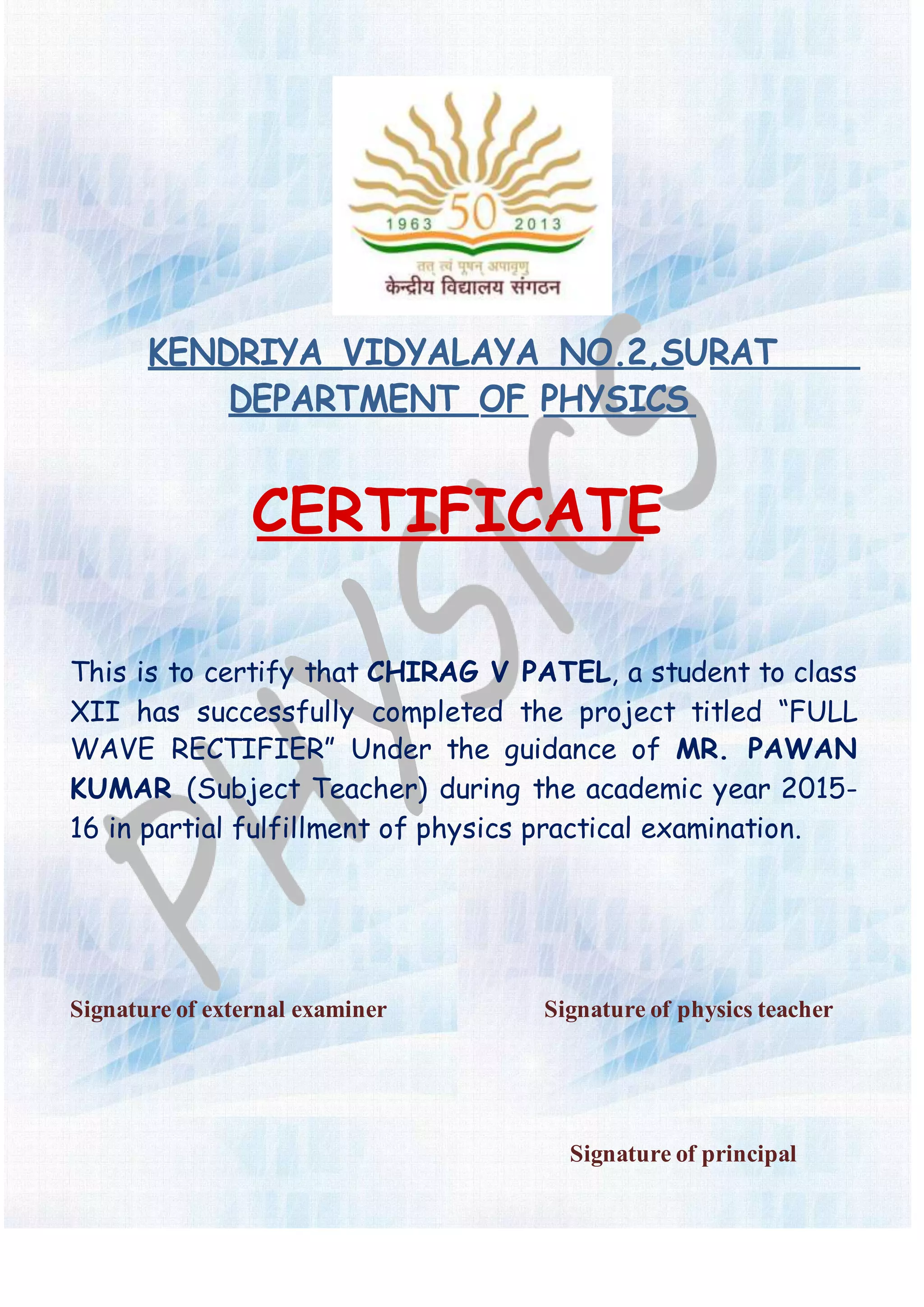 KENDRIYA VIDYALAYA NO.2,SURAT
DEPARTMENT OF PHYSICS
CERTIFICATE
This is to certify that CHIRAG V PATEL, a student to class
XII has successfully completed the project titled “FULL
WAVE RECTIFIER” Under the guidance of MR. PAWAN
KUMAR (Subject Teacher) during the academic year 2015-
16 in partial fulfillment of physics practical examination.
Signatureof external examiner Signatureof physicsteacher
Signatureof principal
 