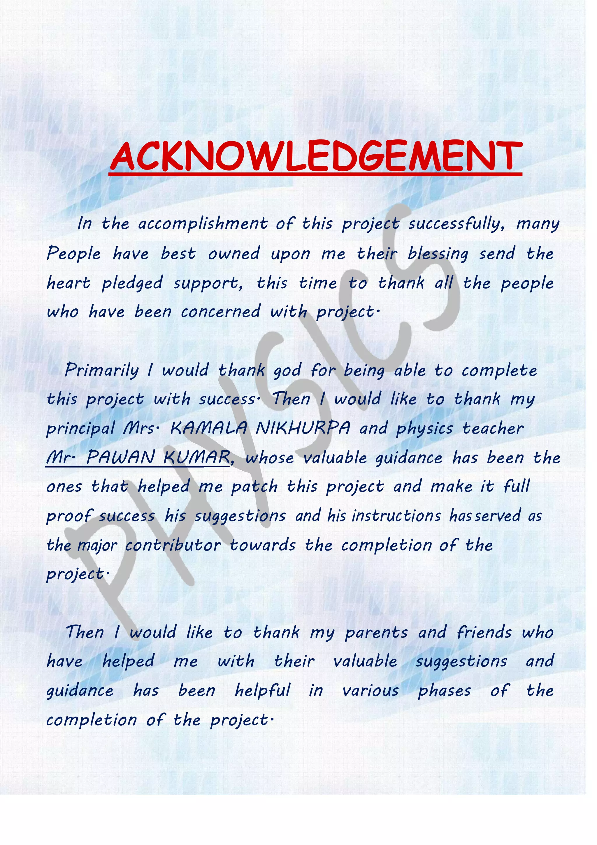 ACKNOWLEDGEMENT
In the accomplishment of this project successfully, many
People have best owned upon me their blessing send the
heart pledged support, this time to thank all the people
who have been concerned with project.
Primarily I would thank god for being able to complete
this project with success. Then I would like to thank my
principal Mrs. KAMALA NIKHURPA and physics teacher
Mr. PAWAN KUMAR, whose valuable guidance has been the
ones that helped me patch this project and make it full
proof success his suggestions and his instructions hasserved as
the major contributor towards the completion of the
project.
Then I would like to thank my parents and friends who
have helped me with their valuable suggestions and
guidance has been helpful in various phases of the
completion of the project.
 