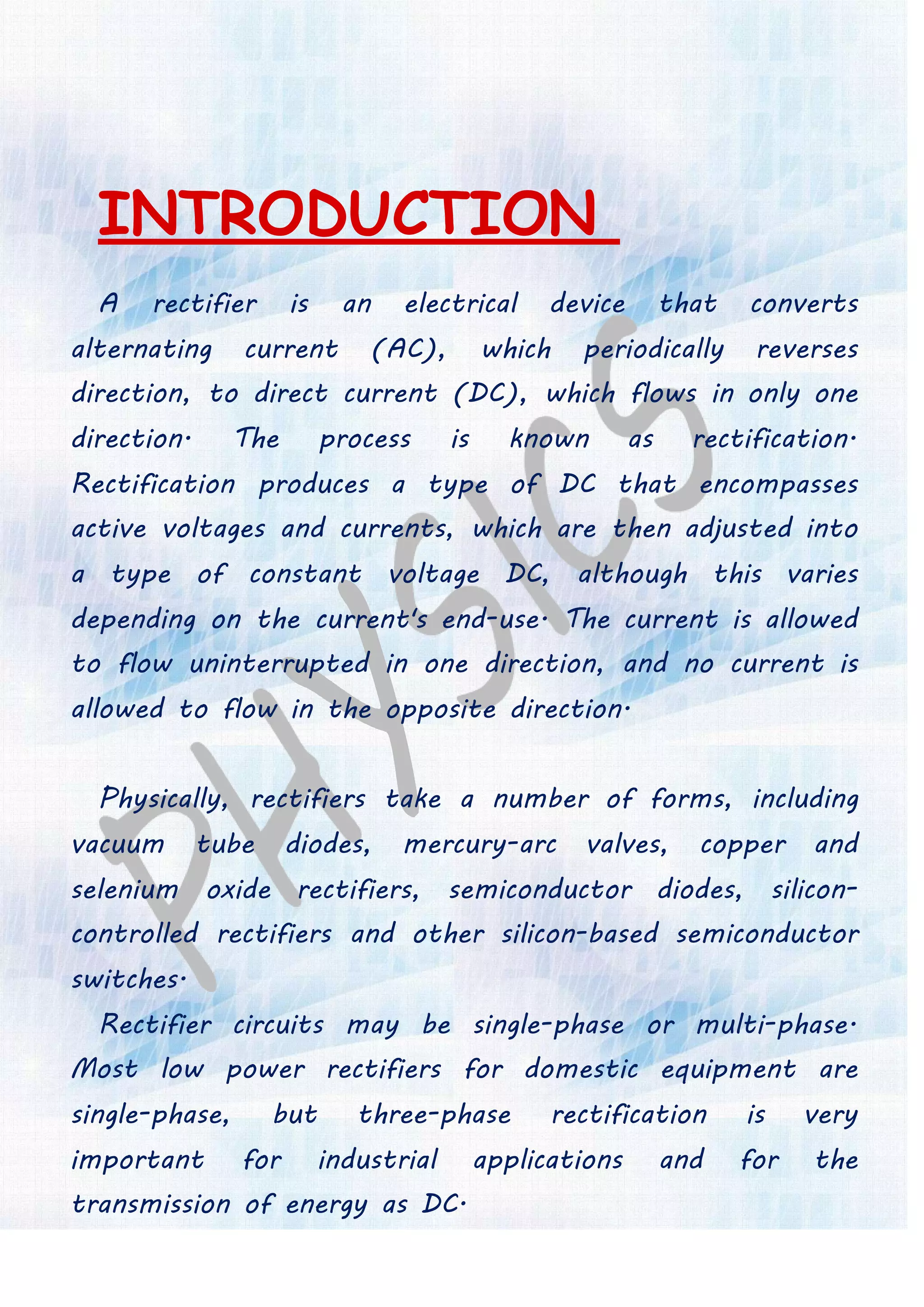 INTRODUCTION
A rectifier is an electrical device that converts
alternating current (AC), which periodically reverses
direction, to direct current (DC), which flows in only one
direction. The process is known as rectification.
Rectification produces a type of DC that encompasses
active voltages and currents, which are then adjusted into
a type of constant voltage DC, although this varies
depending on the current's end-use. The current is allowed
to flow uninterrupted in one direction, and no current is
allowed to flow in the opposite direction.
Physically, rectifiers take a number of forms, including
vacuum tube diodes, mercury-arc valves, copper and
selenium oxide rectifiers, semiconductor diodes, silicon-
controlled rectifiers and other silicon-based semiconductor
switches.
Rectifier circuits may be single-phase or multi-phase.
Most low power rectifiers for domestic equipment are
single-phase, but three-phase rectification is very
important for industrial applications and for the
transmission of energy as DC.
 