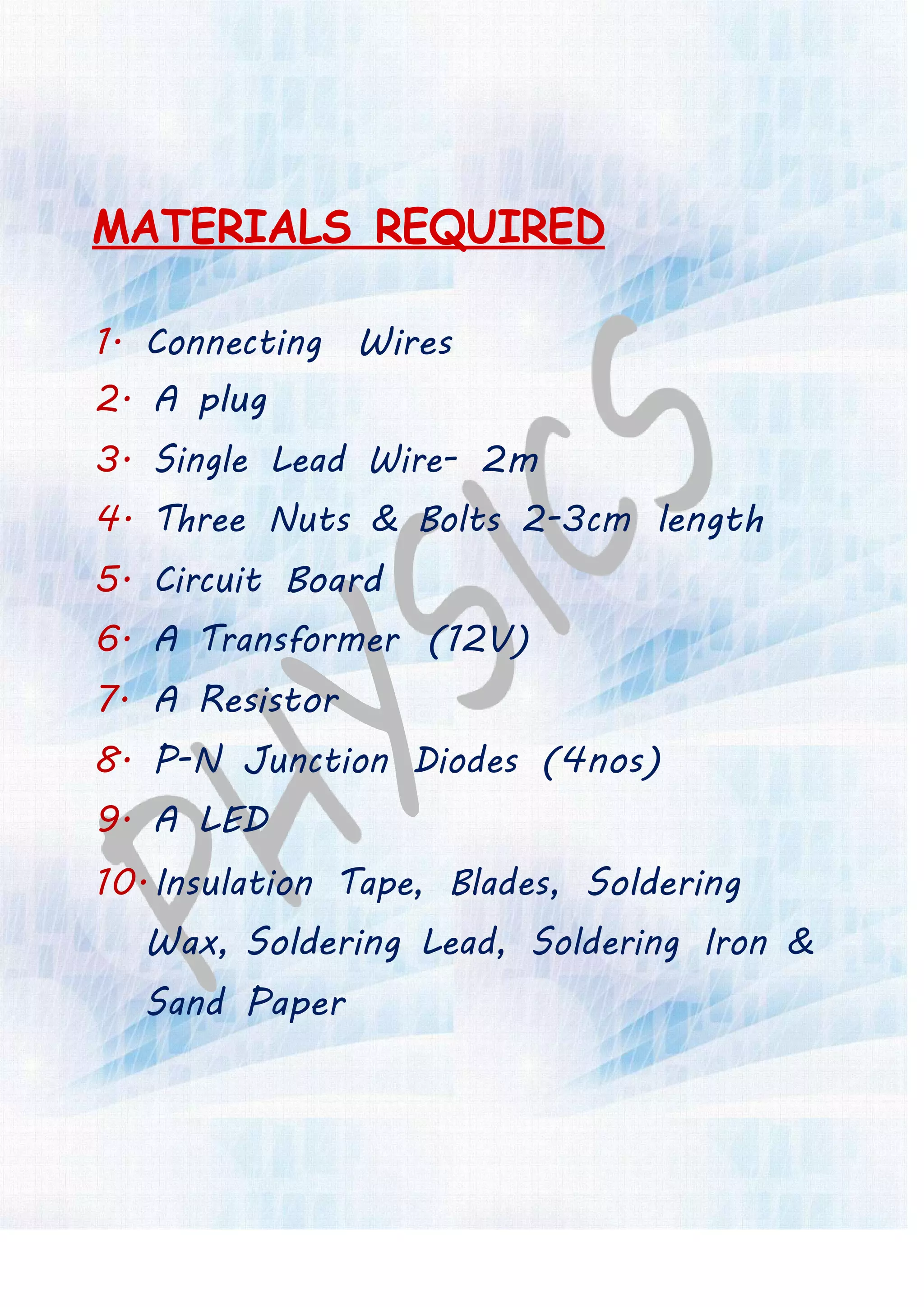 MATERIALS REQUIRED
1. Connecting Wires
2. A plug
3. Single Lead Wire- 2m
4. Three Nuts & Bolts 2-3cm length
5. Circuit Board
6. A Transformer (12V)
7. A Resistor
8. P-N Junction Diodes (4nos)
9. A LED
10. Insulation Tape, Blades, Soldering
Wax, Soldering Lead, Soldering Iron &
Sand Paper
 