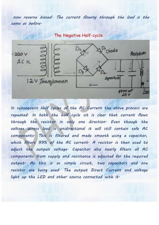 now reverse biased. The current flowing through the load is the
same as before.
The Negative Half-cycle
In subsequent Half cycles of the AC Current the above process are
repeated. In both the half cycle sit is clear that current flows
through the resistor in only one direction. Even though the
voltage across load is unidirectional it will still contain safe AC
components. This is filtered and made smooth using a capacitor,
which filters 99% of the AC current. A resistor is then used to
adjust the output voltage. Capacitor also nearly filters all AC
components from supply and resistance is adjusted for the required
output. As this is as simple circuit, two capacitors and one
resistor are being used. The output Direct Current and voltage
light up the LED and other source connected with it.
 