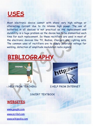 USES
Most electronic device cannot with stand very high voltage or
alternating current due to its intense high power. The use of
batteries in all devices is not practical as the replacement and
durability is a huge problem as the devise has to be dismantled each
time for such replacement. So these rectifiers are used in most of
the electronic devices like TV, Radios, Chargers and Lighting sets.
The common uses of rectifiers are to supply polarized voltage for
welding, detection of amplitude modulated radio signals.
BIBLIOGRAPHY
1. HELP FROM TEACHERS 2.HELP FROM INTERNET
3.NCERT TEXTBOOK
WEBSITES
www.google.com
www.scribd.com
www.wikipedia.com
 