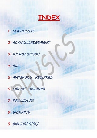 INDEX
1. CERTIFICATE
2. ACKNOWLEDGEMENT
3. INTRODUCTION
4. AIM
5. MATERIALS REQUIRED
6. CIRCUIT DIAGRAM
7. PROCEDURE
8. WORKING
9. BIBLIOGRAPHY
 