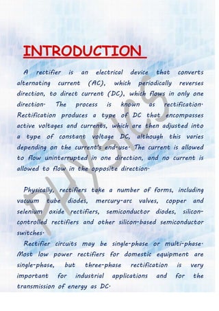 INTRODUCTION
A rectifier is an electrical device that converts
alternating current (AC), which periodically reverses
direction, to direct current (DC), which flows in only one
direction. The process is known as rectification.
Rectification produces a type of DC that encompasses
active voltages and currents, which are then adjusted into
a type of constant voltage DC, although this varies
depending on the current's end-use. The current is allowed
to flow uninterrupted in one direction, and no current is
allowed to flow in the opposite direction.
Physically, rectifiers take a number of forms, including
vacuum tube diodes, mercury-arc valves, copper and
selenium oxide rectifiers, semiconductor diodes, silicon-
controlled rectifiers and other silicon-based semiconductor
switches.
Rectifier circuits may be single-phase or multi-phase.
Most low power rectifiers for domestic equipment are
single-phase, but three-phase rectification is very
important for industrial applications and for the
transmission of energy as DC.
 