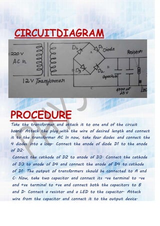 CIRCUITDIAGRAM
A
B
D
C
PROCEDURE
Take the transformer and attach it to one end of the circuit
board. Attach the plug with the wire of desired length and connect
it to the transformer AC In now, take four diodes and connect the
4 diodes into a loop. Connect the anode of diode D1 to the anode
of D2.
Connect the cathode of D2 to anode of D3. Connect the cathode
of D3 to anode of D4 and connect the anode of D4 to cathode
of D1. The output of transformers should be connected to A and
C. Now, take two capacitor and connect its –ve terminal to –ve
and +ve terminal to +ve and connect both the capacitors to B
and D. Connect a resistor and a LED to the capacitor. Attach
wire from the capacitor and connect it to the output device.
 