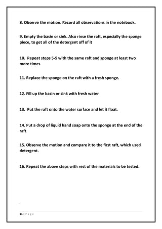 11 | P a g e
8. Observe the motion. Record all observations in the notebook.
9. Empty the basin or sink. Also rinse the raft, especially the sponge
piece, to get all of the detergent off of it
10. Repeat steps 5-9 with the same raft and sponge at least two
more times
11. Replace the sponge on the raft with a fresh sponge.
12. Fill up the basin or sink with fresh water
13. Put the raft onto the water surface and let it float.
14. Put a drop of liquid hand soap onto the sponge at the end of the
raft.
15. Observe the motion and compare it to the first raft, which used
detergent.
16. Repeat the above steps with rest of the materials to be tested.
‘
 