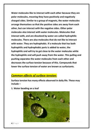 6 | P a g e
Water molecules like to interact with each other because they are
polar molecules, meaning they have positively and negatively
charged sides. Similar to a group of magnets, the water molecules
arrange themselves so that the positive sides are away from each
other, but can interact with the negative sides. Other polar
molecules also interact with water molecules. Molecules that
interact with, and are dissolved by water are called hydrophilic
molecules. There are also molecules that do not like to interact
with water. They are hydrophobic. If a molecule that has both
hydrophilic and hydrophobic parts is added to water, the
hydrophilic end will try to get close to the water molecules while
the hydrophilic end will push away from the water. This pulling and
pushing separates the water molecules from each other and
decreases the surface tension because of this. Compounds that
lower the surface tension of water are known as surfactants.
Common effects of surface tension:
Surface tension has many effects observed in daily life. These may
include –
1. Water beading on a leaf
 
