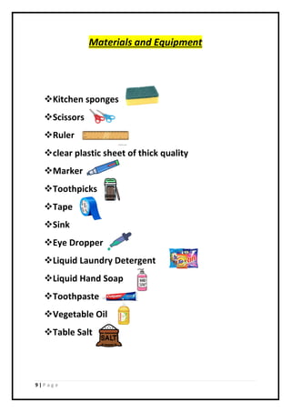 9 | P a g e
Materials and Equipment
Kitchen sponges
Scissors
Ruler
clear plastic sheet of thick quality
Marker
Toothpicks
Tape
Sink
Eye Dropper
Liquid Laundry Detergent
Liquid Hand Soap
Toothpaste
Vegetable Oil
Table Salt
 