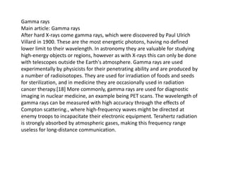 Gamma rays
Main article: Gamma rays
After hard X-rays come gamma rays, which were discovered by Paul Ulrich
Villard in 1900. These are the most energetic photons, having no defined
lower limit to their wavelength. In astronomy they are valuable for studying
high-energy objects or regions, however as with X-rays this can only be done
with telescopes outside the Earth's atmosphere. Gamma rays are used
experimentally by physicists for their penetrating ability and are produced by
a number of radioisotopes. They are used for irradiation of foods and seeds
for sterilization, and in medicine they are occasionally used in radiation
cancer therapy.[18] More commonly, gamma rays are used for diagnostic
imaging in nuclear medicine, an example being PET scans. The wavelength of
gamma rays can be measured with high accuracy through the effects of
Compton scattering., where high-frequency waves might be directed at
enemy troops to incapacitate their electronic equipment. Terahertz radiation
is strongly absorbed by atmospheric gases, making this frequency range
useless for long-distance communication.
 