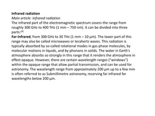 Infrared radiation
Main article: Infrared radiation
The infrared part of the electromagnetic spectrum covers the range from
roughly 300 GHz to 400 THz (1 mm – 750 nm). It can be divided into three
parts:[4]
Far-infrared, from 300 GHz to 30 THz (1 mm – 10 μm). The lower part of this
range may also be called microwaves or terahertz waves. This radiation is
typically absorbed by so-called rotational modes in gas-phase molecules, by
molecular motions in liquids, and by phonons in solids. The water in Earth's
atmosphere absorbs so strongly in this range that it renders the atmosphere in
effect opaque. However, there are certain wavelength ranges ("windows")
within the opaque range that allow partial transmission, and can be used for
astronomy. The wavelength range from approximately 200 μm up to a few mm
is often referred to as Submillimetre astronomy, reserving far infrared for
wavelengths below 200 μm.
 
