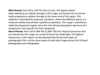Mid-infrared, from 30 to 120 THz (10–2.5 μm). Hot objects (black-
body radiators) can radiate strongly in this range, and human skin at normal
body temperature radiates strongly at the lower end of this region. This
radiation is absorbed by molecular vibrations, where the different atoms in a
molecule vibrate around their equilibrium positions. This range is sometimes
called the fingerprint region, since the mid-infrared absorption spectrum of a
compound is very specific for that compound.
Near-infrared, from 120 to 400 THz (2,500–750 nm). Physical processes that
are relevant for this range are similar to those for visible light. The highest
frequencies in this region can be detected directly by some types of
photographic film, and by many types of solid state image sensors for infrared
photography and videography.
 