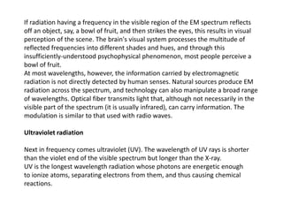 If radiation having a frequency in the visible region of the EM spectrum reflects
off an object, say, a bowl of fruit, and then strikes the eyes, this results in visual
perception of the scene. The brain's visual system processes the multitude of
reflected frequencies into different shades and hues, and through this
insufficiently-understood psychophysical phenomenon, most people perceive a
bowl of fruit.
At most wavelengths, however, the information carried by electromagnetic
radiation is not directly detected by human senses. Natural sources produce EM
radiation across the spectrum, and technology can also manipulate a broad range
of wavelengths. Optical fiber transmits light that, although not necessarily in the
visible part of the spectrum (it is usually infrared), can carry information. The
modulation is similar to that used with radio waves.
Ultraviolet radiation
Next in frequency comes ultraviolet (UV). The wavelength of UV rays is shorter
than the violet end of the visible spectrum but longer than the X-ray.
UV is the longest wavelength radiation whose photons are energetic enough
to ionize atoms, separating electrons from them, and thus causing chemical
reactions.
 
