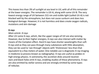 This leaves less than 3% of sunlight at sea level in UV, with all of this remainder
at the lower energies. The remainder is UV-A, along with some UV-B. The very
lowest energy range of UV between 315 nm and visible light (called UV-A) is not
blocked well by the atmosphere, but does not cause sunburn and does less
biological damage. However, it is not harmless and does create oxygen radicals,
mutations and skin damage
X-rays
Main article: X-rays
After UV come X-rays, which, like the upper ranges of UV are also ionizing.
However, due to their higher energies, X-rays can also interact with matter by
means of the Compton effect. Hard X-rays have shorter wavelengths than soft
X-rays and as they can pass through many substances with little absorption,
they can be used to 'see through' objects with 'thicknesses' less than that
equivalent to a few meters of water. One notable use is diagnostic X-ray imaging
in medicine (a process known as radiography). X-rays are useful as probes in
high-energy physics. In astronomy, the accretion disks around neutron
stars and black holes emit X-rays, enabling studies of these phenomena. X-rays
are also emitted by stellar corona and are strongly emitted by some types
of nebulae.
 
