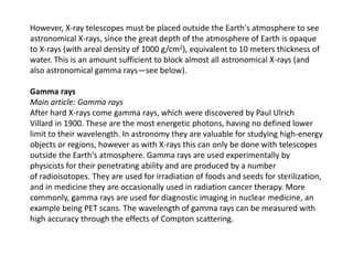 However, X-ray telescopes must be placed outside the Earth's atmosphere to see
astronomical X-rays, since the great depth of the atmosphere of Earth is opaque
to X-rays (with areal density of 1000 g/cm2), equivalent to 10 meters thickness of
water. This is an amount sufficient to block almost all astronomical X-rays (and
also astronomical gamma rays—see below).
Gamma rays
Main article: Gamma rays
After hard X-rays come gamma rays, which were discovered by Paul Ulrich
Villard in 1900. These are the most energetic photons, having no defined lower
limit to their wavelength. In astronomy they are valuable for studying high-energy
objects or regions, however as with X-rays this can only be done with telescopes
outside the Earth's atmosphere. Gamma rays are used experimentally by
physicists for their penetrating ability and are produced by a number
of radioisotopes. They are used for irradiation of foods and seeds for sterilization,
and in medicine they are occasionally used in radiation cancer therapy. More
commonly, gamma rays are used for diagnostic imaging in nuclear medicine, an
example being PET scans. The wavelength of gamma rays can be measured with
high accuracy through the effects of Compton scattering.
 