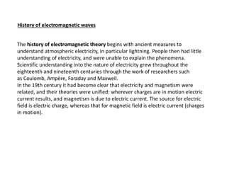 The history of electromagnetic theory begins with ancient measures to
understand atmospheric electricity, in particular lightning. People then had little
understanding of electricity, and were unable to explain the phenomena.
Scientific understanding into the nature of electricity grew throughout the
eighteenth and nineteenth centuries through the work of researchers such
as Coulomb, Ampère, Faraday and Maxwell.
In the 19th century it had become clear that electricity and magnetism were
related, and their theories were unified: wherever charges are in motion electric
current results, and magnetism is due to electric current. The source for electric
field is electric charge, whereas that for magnetic field is electric current (charges
in motion).
History of electromagnetic waves
 