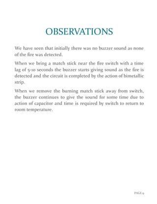 PAGE 9
OBSERVATIONS
We have seen that initially there was no buzzer sound as none
of the fire was detected.
When we bring a match stick near the fire switch with a time
lag of 5-10 seconds the buzzer starts giving sound as the fire is
detected and the circuit is completed by the action of bimetallic
strip.
When we remove the burning match stick away from switch,
the buzzer continues to give the sound for some time due to
action of capacitor and time is required by switch to return to
room temperature.
 