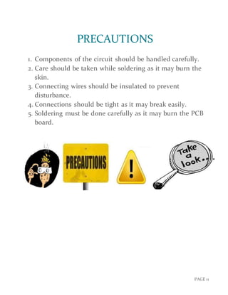 PAGE 11
PRECAUTIONS
1. Components of the circuit should be handled carefully.
2. Care should be taken while soldering as it may burn the
skin.
3. Connecting wires should be insulated to prevent
disturbance.
4. Connections should be tight as it may break easily.
5. Soldering must be done carefully as it may burn the PCB
board.
 