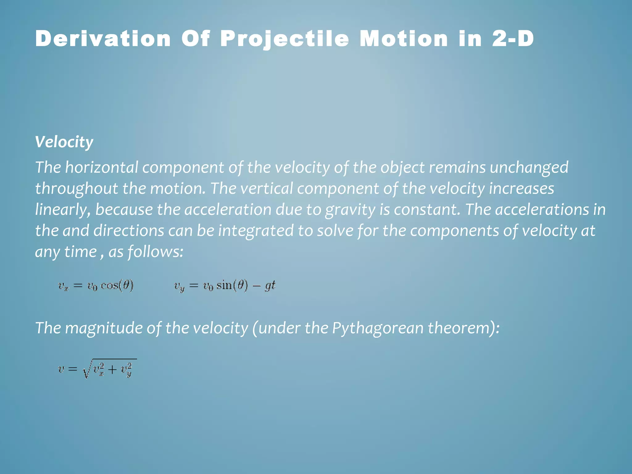 Derivation Of Projectile Motion in 2-D 
Velocity 
The horizontal component of the velocity of the object remains unchanged 
throughout the motion. The vertical component of the velocity increases 
linearly, because the acceleration due to gravity is constant. The accelerations in 
the and directions can be integrated to solve for the components of velocity at 
any time , as follows: 
The magnitude of the velocity (under the Pythagorean theorem): 
 