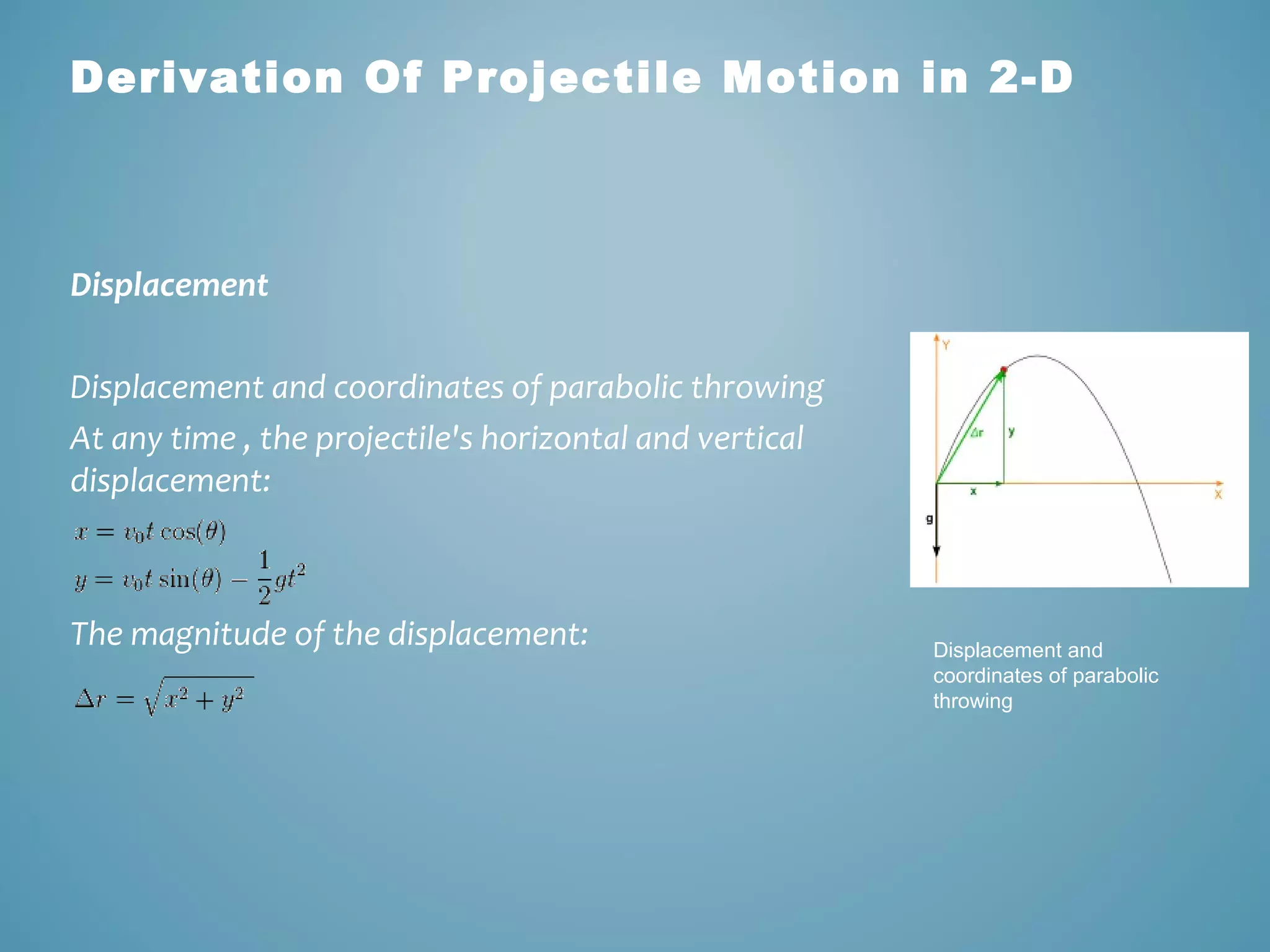Derivation Of Projectile Motion in 2-D 
Displacement 
Displacement and coordinates of parabolic throwing 
At any time , the projectile's horizontal and vertical 
displacement: 
The magnitude of the displacement: Displacement and 
coordinates of parabolic 
throwing 
 