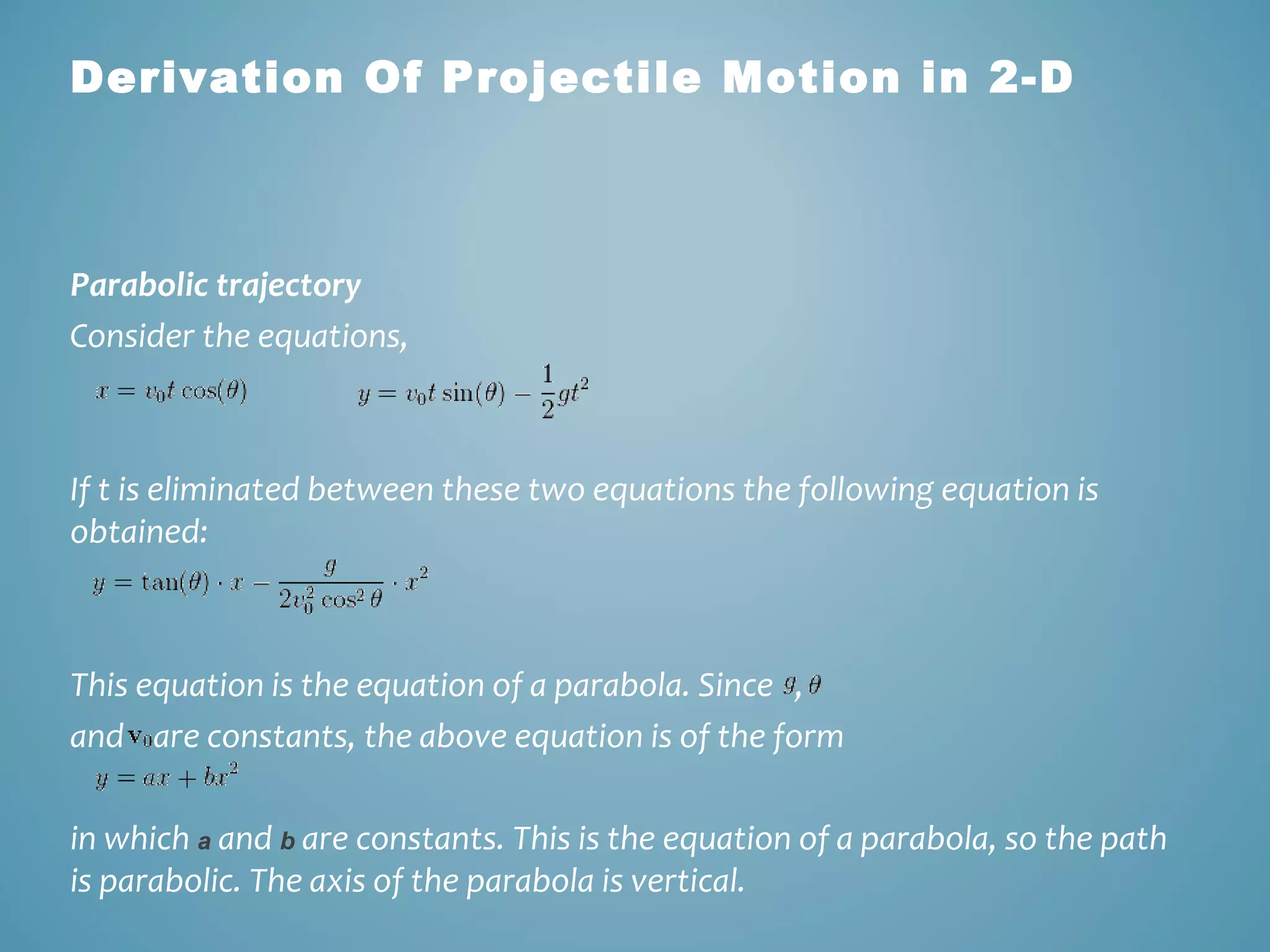 Derivation Of Projectile Motion in 2-D 
Parabolic trajectory 
Consider the equations, 
If t is eliminated between these two equations the following equation is 
obtained: 
This equation is the equation of a parabola. Since , 
and are constants, the above equation is of the form 
in which a and b are constants. This is the equation of a parabola, so the path 
is parabolic. The axis of the parabola is vertical. 
 