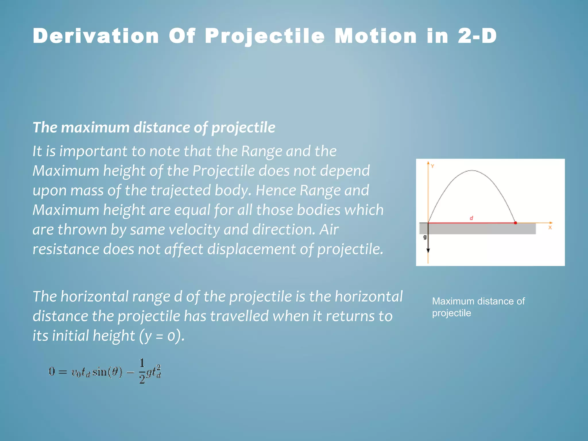 Derivation Of Projectile Motion in 2-D 
The maximum distance of projectile 
It is important to note that the Range and the 
Maximum height of the Projectile does not depend 
upon mass of the trajected body. Hence Range and 
Maximum height are equal for all those bodies which 
are thrown by same velocity and direction. Air 
resistance does not affect displacement of projectile. 
The horizontal range d of the projectile is the horizontal 
distance the projectile has travelled when it returns to 
its initial height (y = 0). 
Maximum distance of 
projectile 
 