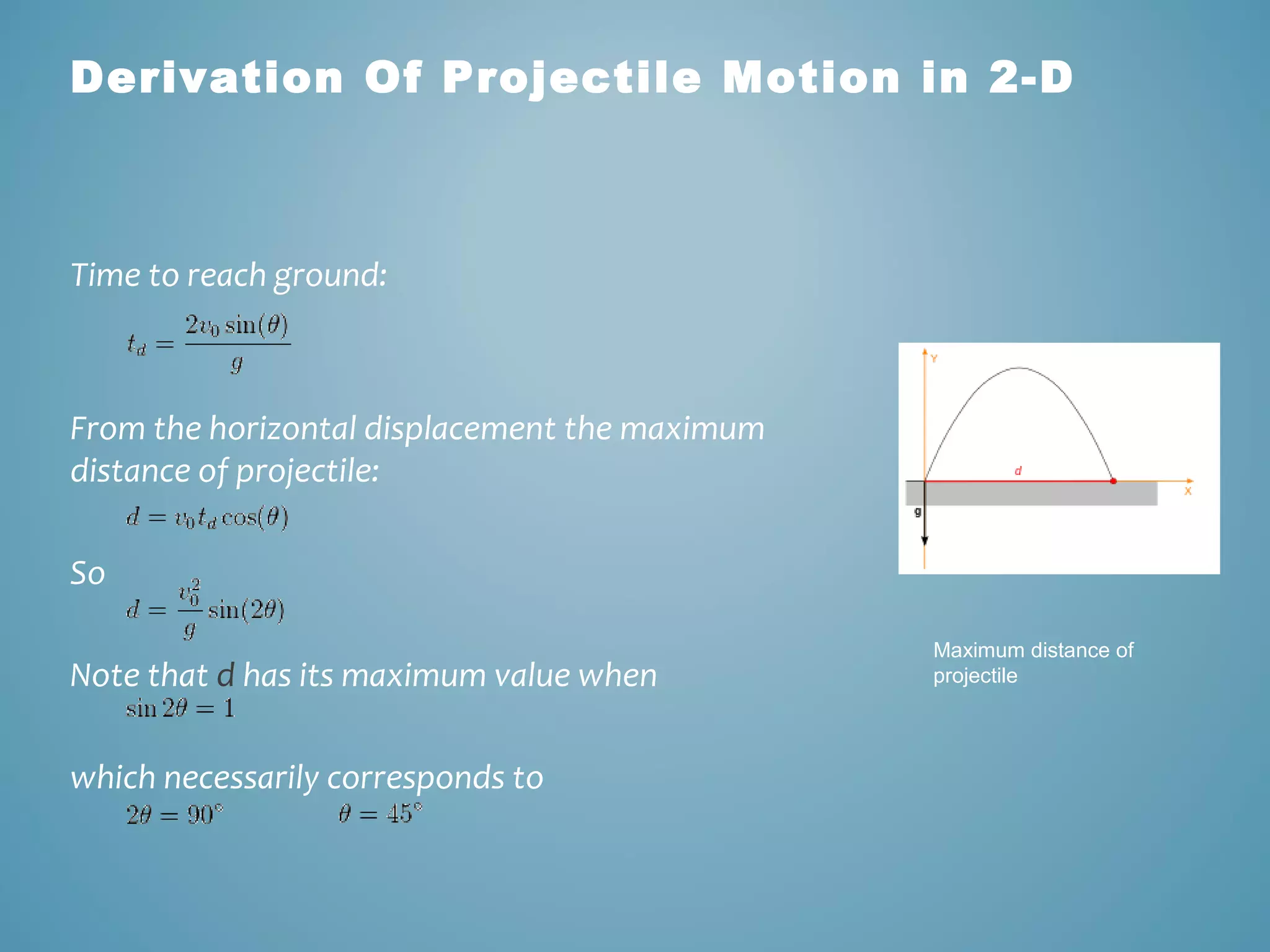 Derivation Of Projectile Motion in 2-D 
Time to reach ground: 
From the horizontal displacement the maximum 
distance of projectile: 
So 
Note that d has its maximum value when 
which necessarily corresponds to 
Maximum distance of 
projectile 
 