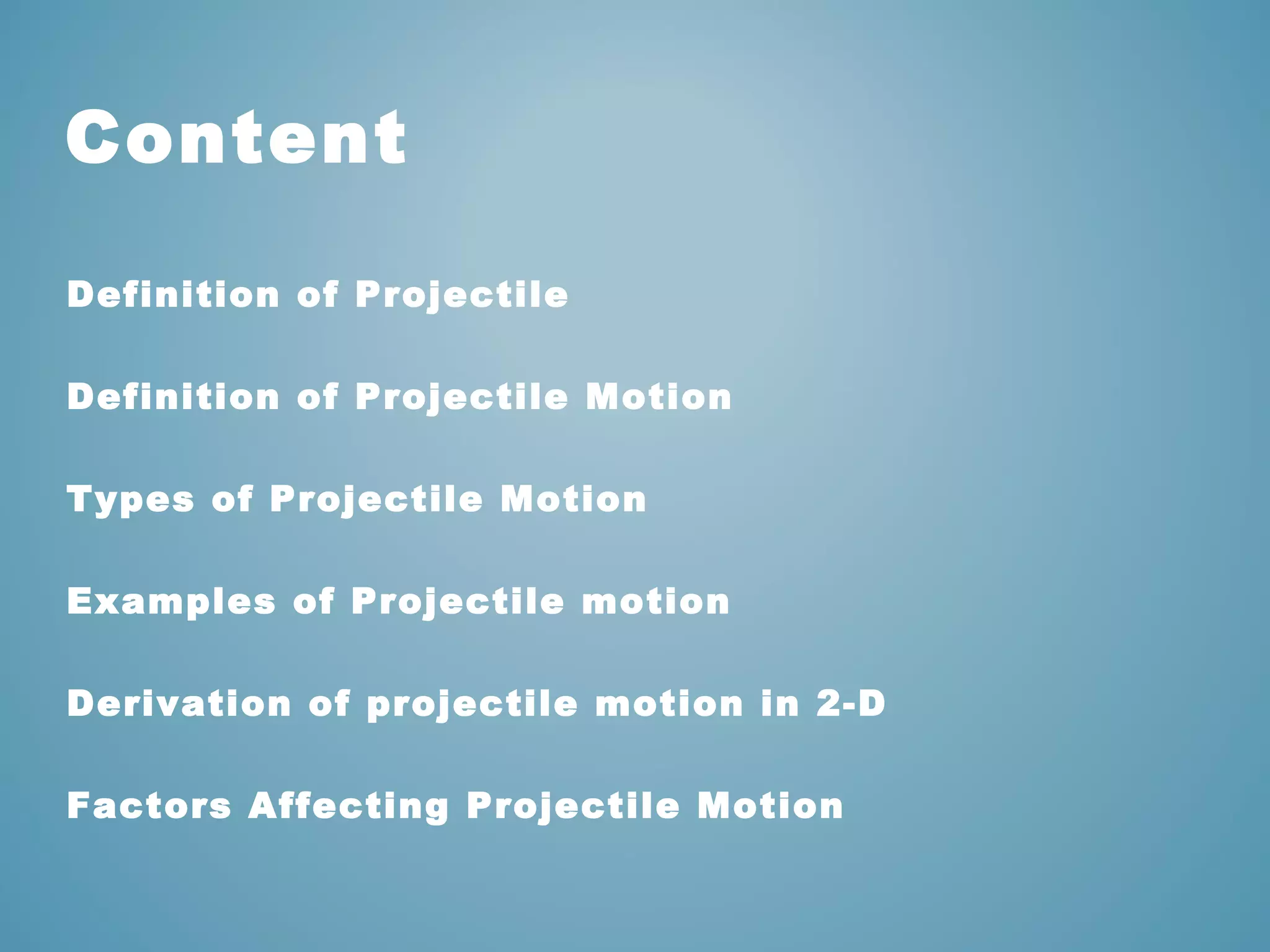 Content 
Definition of Projectile 
Definition of Projectile Motion 
Types of Projectile Motion 
Examples of Projectile motion 
Derivation of projectile motion in 2-D 
Factors Affecting Projectile Motion 
 