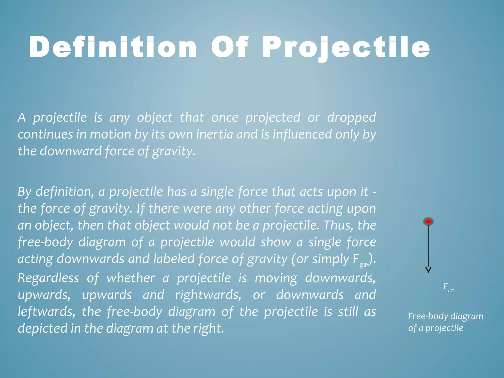 Definition Of Projectile 
A projectile is any object that once projected or dropped 
continues in motion by its own inertia and is influenced only by 
the downward force of gravity. 
By definition, a projectile has a single force that acts upon it - 
the force of gravity. If there were any other force acting upon 
an object, then that object would not be a projectile. Thus, the 
free-body diagram of a projectile would show a single force 
acting downwards and labeled force of gravity (or simply Fgrav). 
Regardless of whether a projectile is moving downwards, 
upwards, upwards and rightwards, or downwards and 
leftwards, the free-body diagram of the projectile is still as 
depicted in the diagram at the right. 
Fgrav 
Free-body diagram 
of a projectile 
 
