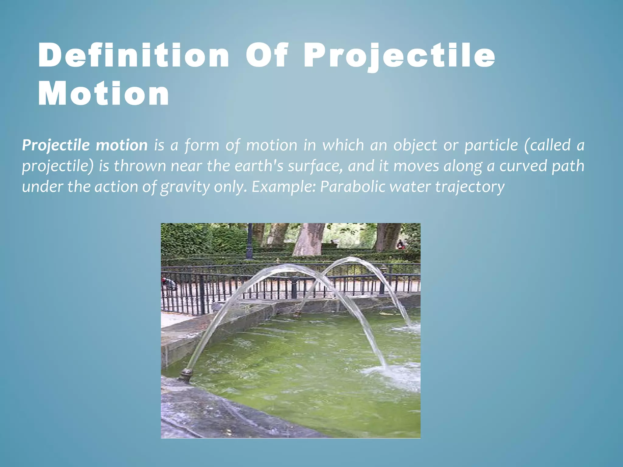 Definition Of Projectile 
Motion 
Projectile motion is a form of motion in which an object or particle (called a 
projectile) is thrown near the earth's surface, and it moves along a curved path 
under the action of gravity only. Example: Parabolic water trajectory 
 