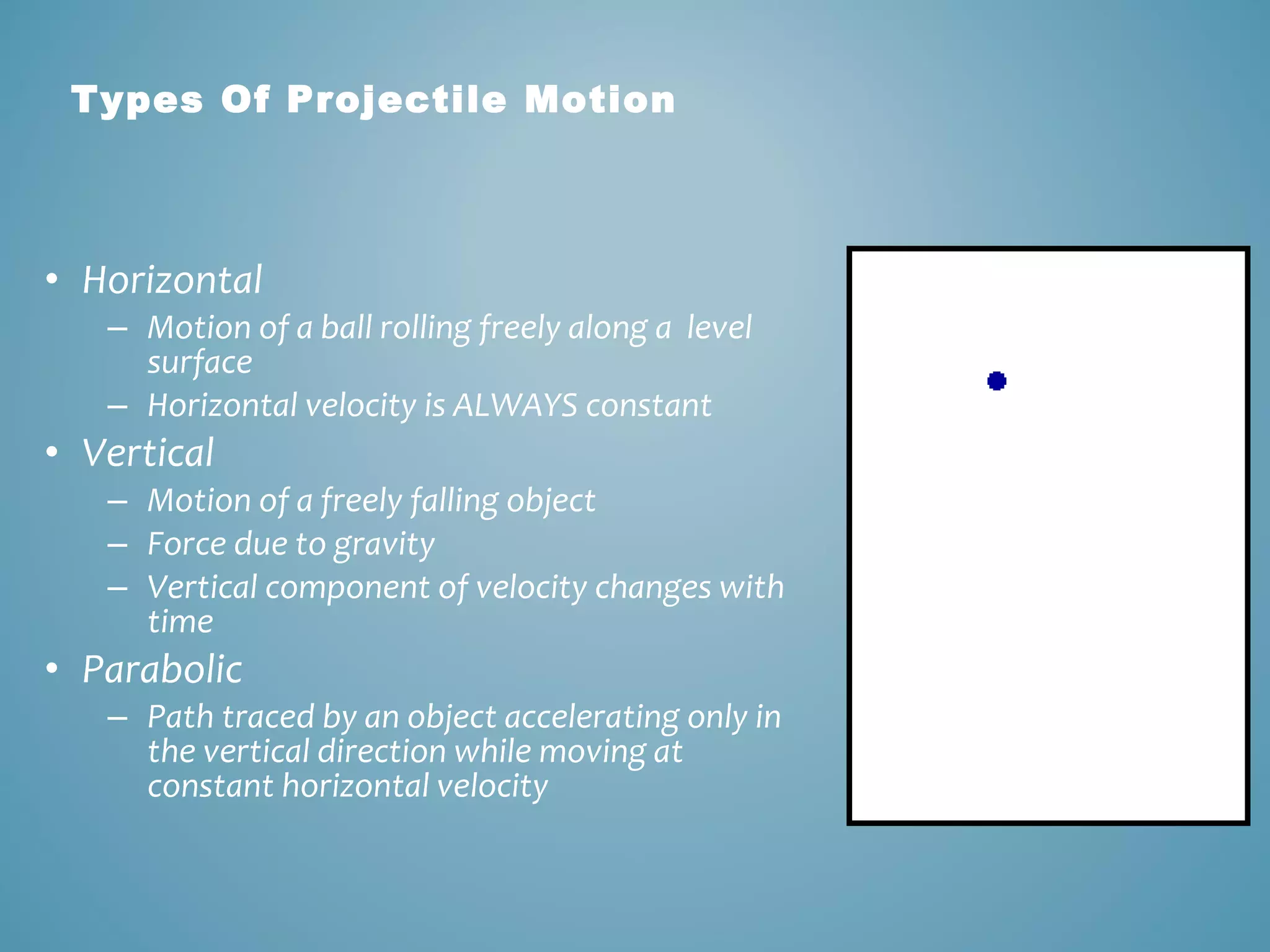 Types Of Projectile Motion 
• Horizontal 
– Motion of a ball rolling freely along a level 
surface 
– Horizontal velocity is ALWAYS constant 
• Vertical 
– Motion of a freely falling object 
– Force due to gravity 
– Vertical component of velocity changes with 
time 
• Parabolic 
– Path traced by an object accelerating only in 
the vertical direction while moving at 
constant horizontal velocity 
 