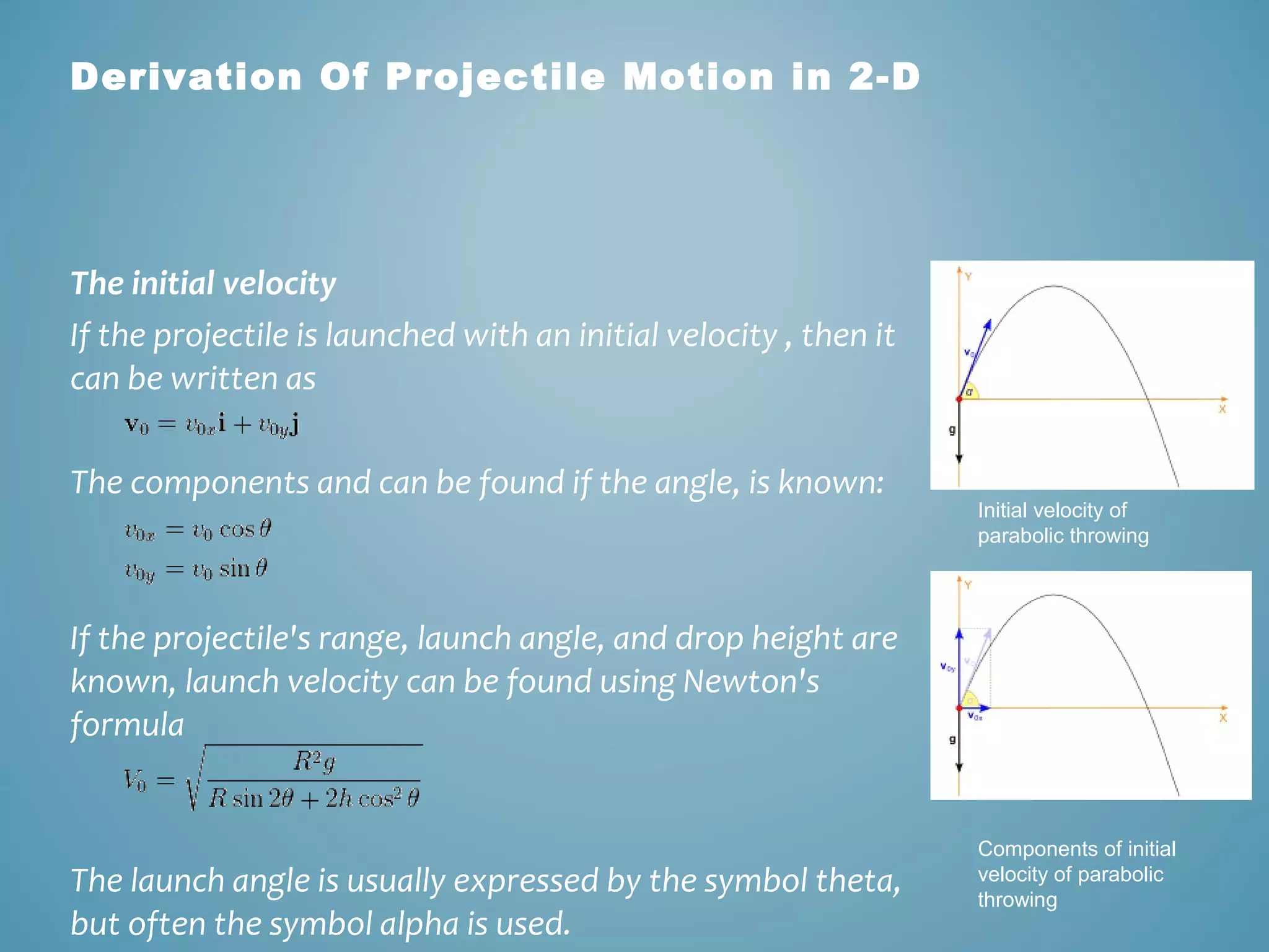 Derivation Of Projectile Motion in 2-D 
The initial velocity 
If the projectile is launched with an initial velocity , then it 
can be written as 
The components and can be found if the angle, is known: 
If the projectile's range, launch angle, and drop height are 
known, launch velocity can be found using Newton's 
formula 
The launch angle is usually expressed by the symbol theta, 
but often the symbol alpha is used. 
Initial velocity of 
parabolic throwing 
Components of initial 
velocity of parabolic 
throwing 
 