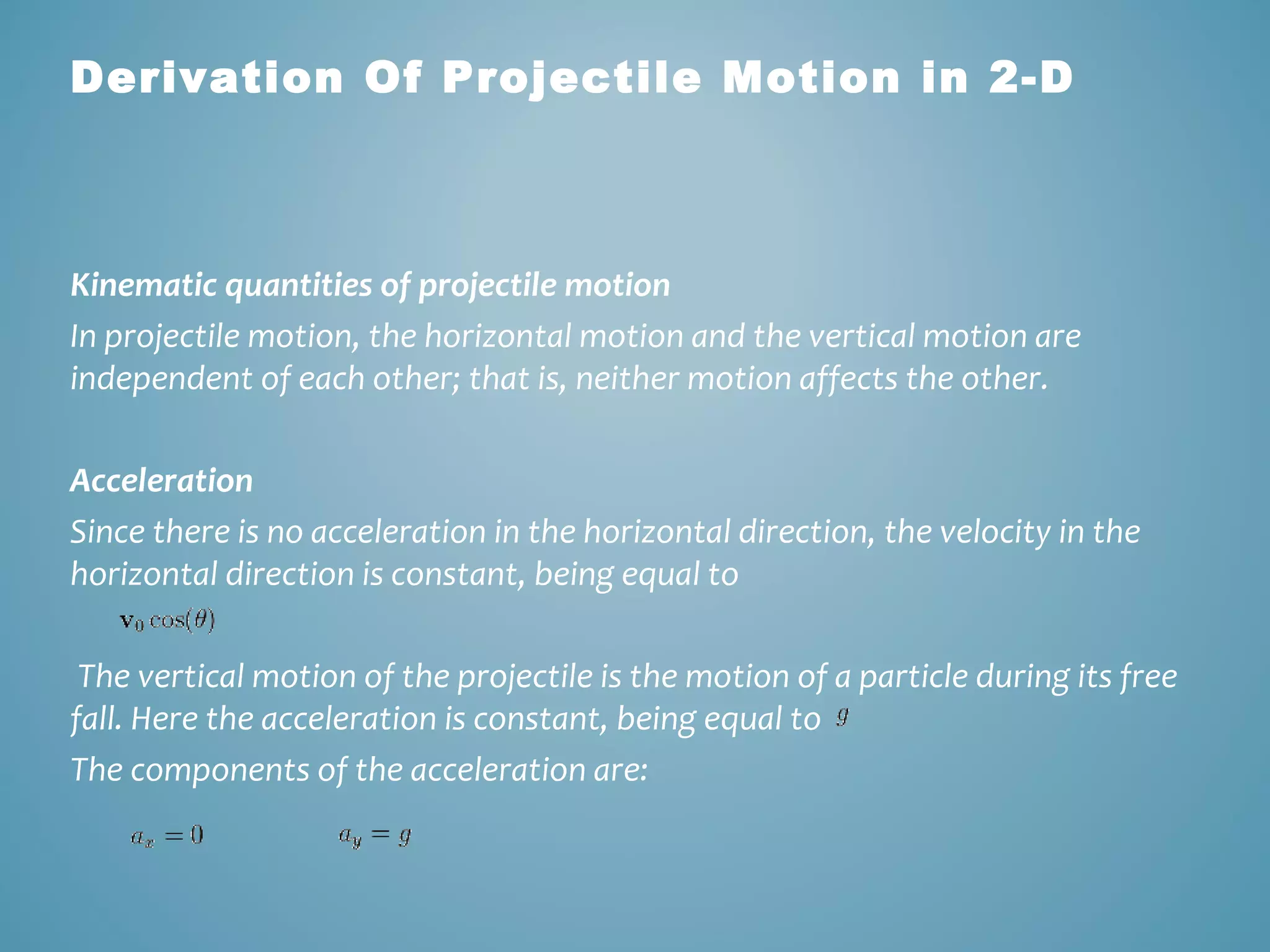 Derivation Of Projectile Motion in 2-D 
Kinematic quantities of projectile motion 
In projectile motion, the horizontal motion and the vertical motion are 
independent of each other; that is, neither motion affects the other. 
Acceleration 
Since there is no acceleration in the horizontal direction, the velocity in the 
horizontal direction is constant, being equal to 
The vertical motion of the projectile is the motion of a particle during its free 
fall. Here the acceleration is constant, being equal to 
The components of the acceleration are: 
 
