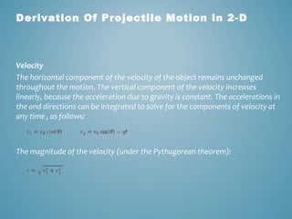 Derivation Of Projectile Motion in 2-D 
Velocity 
The horizontal component of the velocity of the object remains unchanged 
throughout the motion. The vertical component of the velocity increases 
linearly, because the acceleration due to gravity is constant. The accelerations in 
the and directions can be integrated to solve for the components of velocity at 
any time , as follows: 
The magnitude of the velocity (under the Pythagorean theorem): 
 
