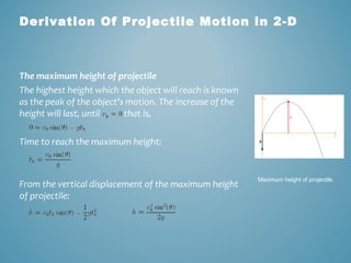 Derivation Of Projectile Motion in 2-D 
The maximum height of projectile 
The highest height which the object will reach is known 
as the peak of the object's motion. The increase of the 
height will last, until that is, 
Time to reach the maximum height: 
From the vertical displacement of the maximum height 
of projectile: 
Maximum height of projectile 
 