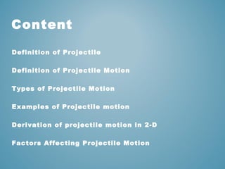 Content 
Definition of Projectile 
Definition of Projectile Motion 
Types of Projectile Motion 
Examples of Projectile motion 
Derivation of projectile motion in 2-D 
Factors Affecting Projectile Motion 
 