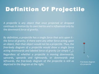 Definition Of Projectile 
A projectile is any object that once projected or dropped 
continues in motion by its own inertia and is influenced only by 
the downward force of gravity. 
By definition, a projectile has a single force that acts upon it - 
the force of gravity. If there were any other force acting upon 
an object, then that object would not be a projectile. Thus, the 
free-body diagram of a projectile would show a single force 
acting downwards and labeled force of gravity (or simply Fgrav). 
Regardless of whether a projectile is moving downwards, 
upwards, upwards and rightwards, or downwards and 
leftwards, the free-body diagram of the projectile is still as 
depicted in the diagram at the right. 
Fgrav 
Free-body diagram 
of a projectile 
 