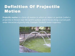 Definition Of Projectile 
Motion 
Projectile motion is a form of motion in which an object or particle (called a 
projectile) is thrown near the earth's surface, and it moves along a curved path 
under the action of gravity only. Example: Parabolic water trajectory 
 