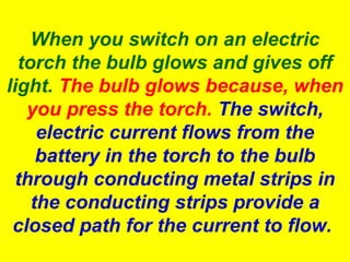 When you switch on an electric
torch the bulb glows and gives off
light. The bulb glows because, when
you press the torch. The switch,
electric current flows from the
battery in the torch to the bulb
through conducting metal strips in
the conducting strips provide a
closed path for the current to flow.