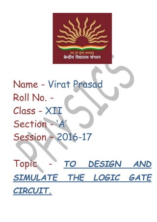 Name - Virat Prasad
Roll No. -
Class - XII
Section - ‘A’
Session – 2016-17
Topic - TO DESIGN AND
SIMULATE THE LOGIC GATE
CIRCUIT.
 