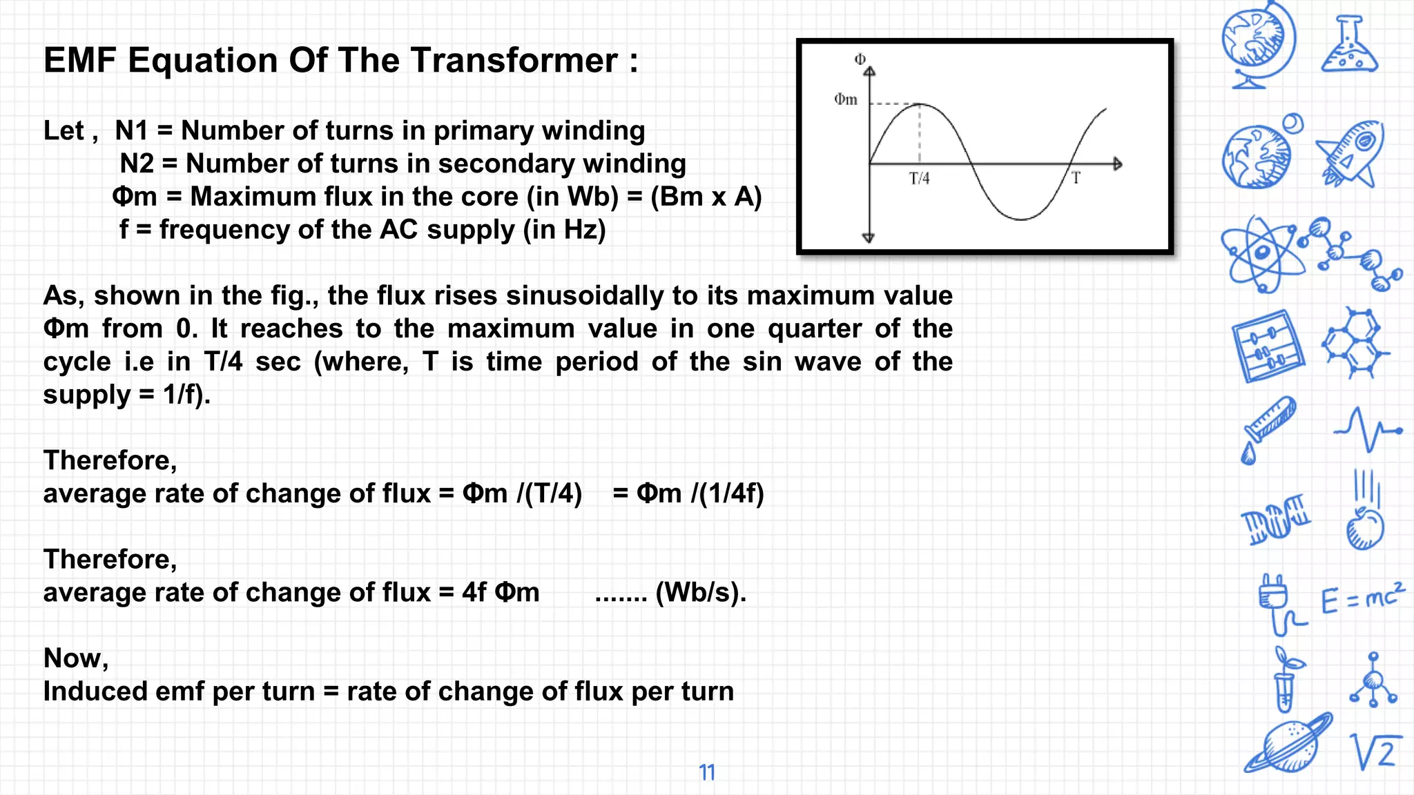 11
EMF Equation Of The Transformer :
Let , N1 = Number of turns in primary winding
N2 = Number of turns in secondary winding
Φm = Maximum flux in the core (in Wb) = (Bm x A)
f = frequency of the AC supply (in Hz)
As, shown in the fig., the flux rises sinusoidally to its maximum value
Φm from 0. It reaches to the maximum value in one quarter of the
cycle i.e in T/4 sec (where, T is time period of the sin wave of the
supply = 1/f).
Therefore,
average rate of change of flux = Φm /(T/4) = Φm /(1/4f)
Therefore,
average rate of change of flux = 4f Φm ....... (Wb/s).
Now,
Induced emf per turn = rate of change of flux per turn
 
