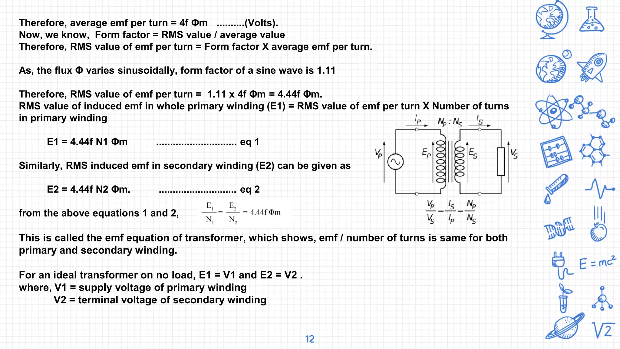 12
Therefore, average emf per turn = 4f Φm ..........(Volts).
Now, we know, Form factor = RMS value / average value
Therefore, RMS value of emf per turn = Form factor X average emf per turn.
As, the flux Φ varies sinusoidally, form factor of a sine wave is 1.11
Therefore, RMS value of emf per turn = 1.11 x 4f Φm = 4.44f Φm.
RMS value of induced emf in whole primary winding (E1) = RMS value of emf per turn X Number of turns
in primary winding
E1 = 4.44f N1 Φm ............................. eq 1
Similarly, RMS induced emf in secondary winding (E2) can be given as
E2 = 4.44f N2 Φm. ............................ eq 2
from the above equations 1 and 2,
This is called the emf equation of transformer, which shows, emf / number of turns is same for both
primary and secondary winding.
For an ideal transformer on no load, E1 = V1 and E2 = V2 .
where, V1 = supply voltage of primary winding
V2 = terminal voltage of secondary winding
 
