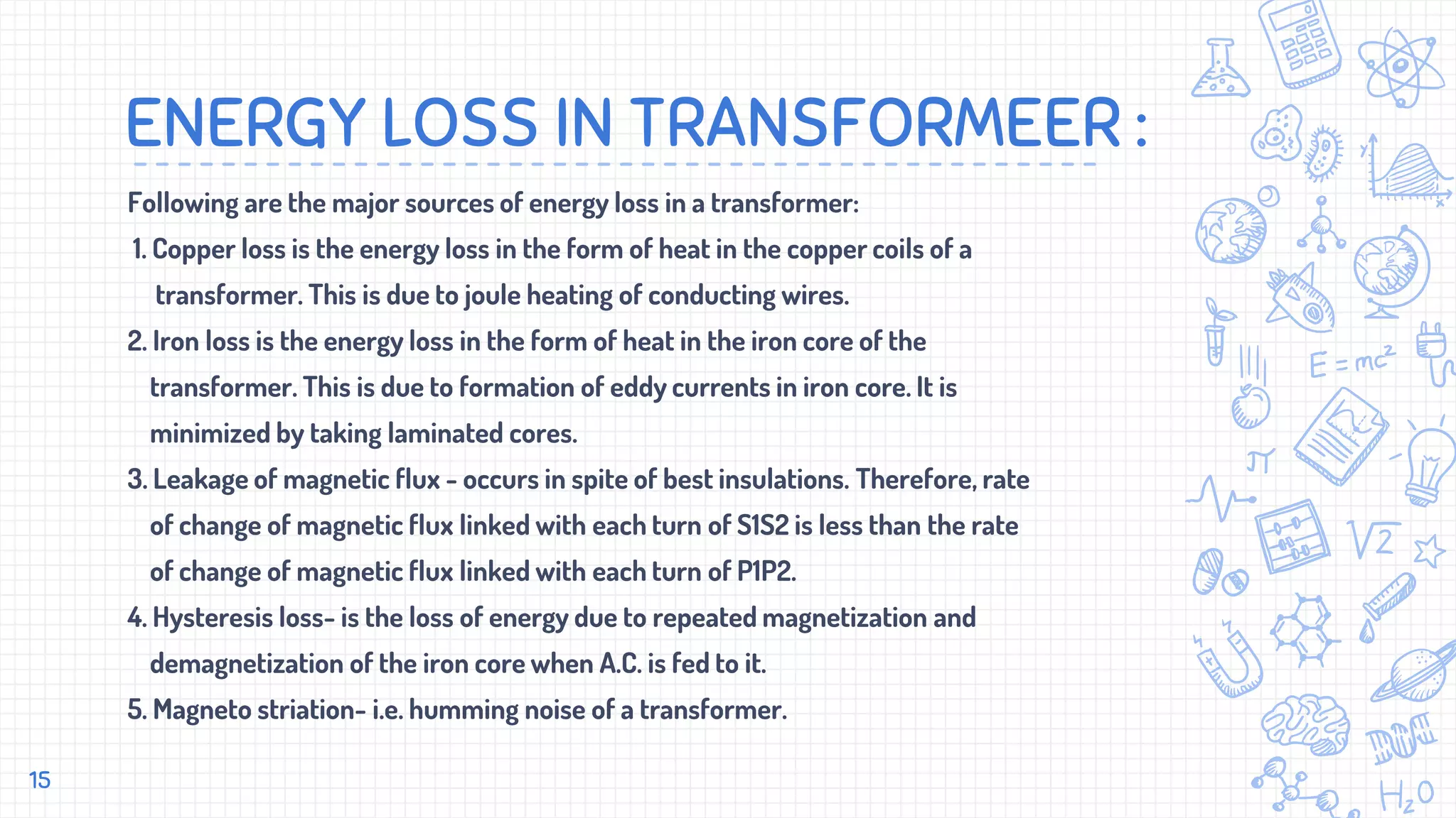ENERGY LOSS IN TRANSFORMEER :
Following are the major sources of energy loss in a transformer:
1. Copper loss is the energy loss in the form of heat in the copper coils of a
transformer. This is due to joule heating of conducting wires.
2. Iron loss is the energy loss in the form of heat in the iron core of the
transformer. This is due to formation of eddy currents in iron core. It is
minimized by taking laminated cores.
3. Leakage of magnetic flux - occurs in spite of best insulations. Therefore, rate
of change of magnetic flux linked with each turn of S1S2 is less than the rate
of change of magnetic flux linked with each turn of P1P2.
4. Hysteresis loss- is the loss of energy due to repeated magnetization and
demagnetization of the iron core when A.C. is fed to it.
5. Magneto striation- i.e. humming noise of a transformer.
15
 