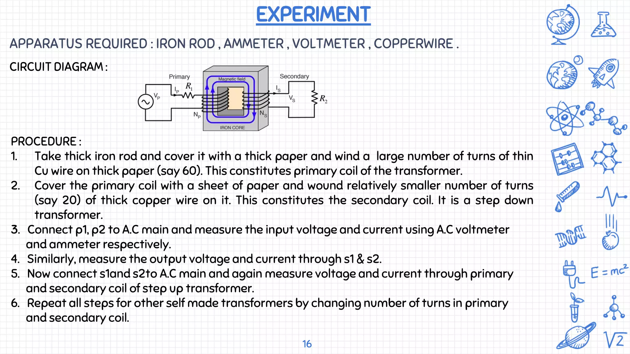 16
APPARATUS REQUIRED : IRON ROD , AMMETER , VOLTMETER , COPPERWIRE .
EXPERIMENT
CIRCUIT DIAGRAM :
PROCEDURE :
1. Take thick iron rod and cover it with a thick paper and wind a large number of turns of thin
Cu wire on thick paper (say 60). This constitutes primary coil of the transformer.
2. Cover the primary coil with a sheet of paper and wound relatively smaller number of turns
(say 20) of thick copper wire on it. This constitutes the secondary coil. It is a step down
transformer.
3. Connect p1, p2 to A.C main and measure the input voltage and current using A.C voltmeter
and ammeter respectively.
4. Similarly, measure the output voltage and current through s1 & s2.
5. Now connect s1and s2to A.C main and again measure voltage and current through primary
and secondary coil of step up transformer.
6. Repeat all steps for other self made transformers by changing number of turns in primary
and secondary coil.
 