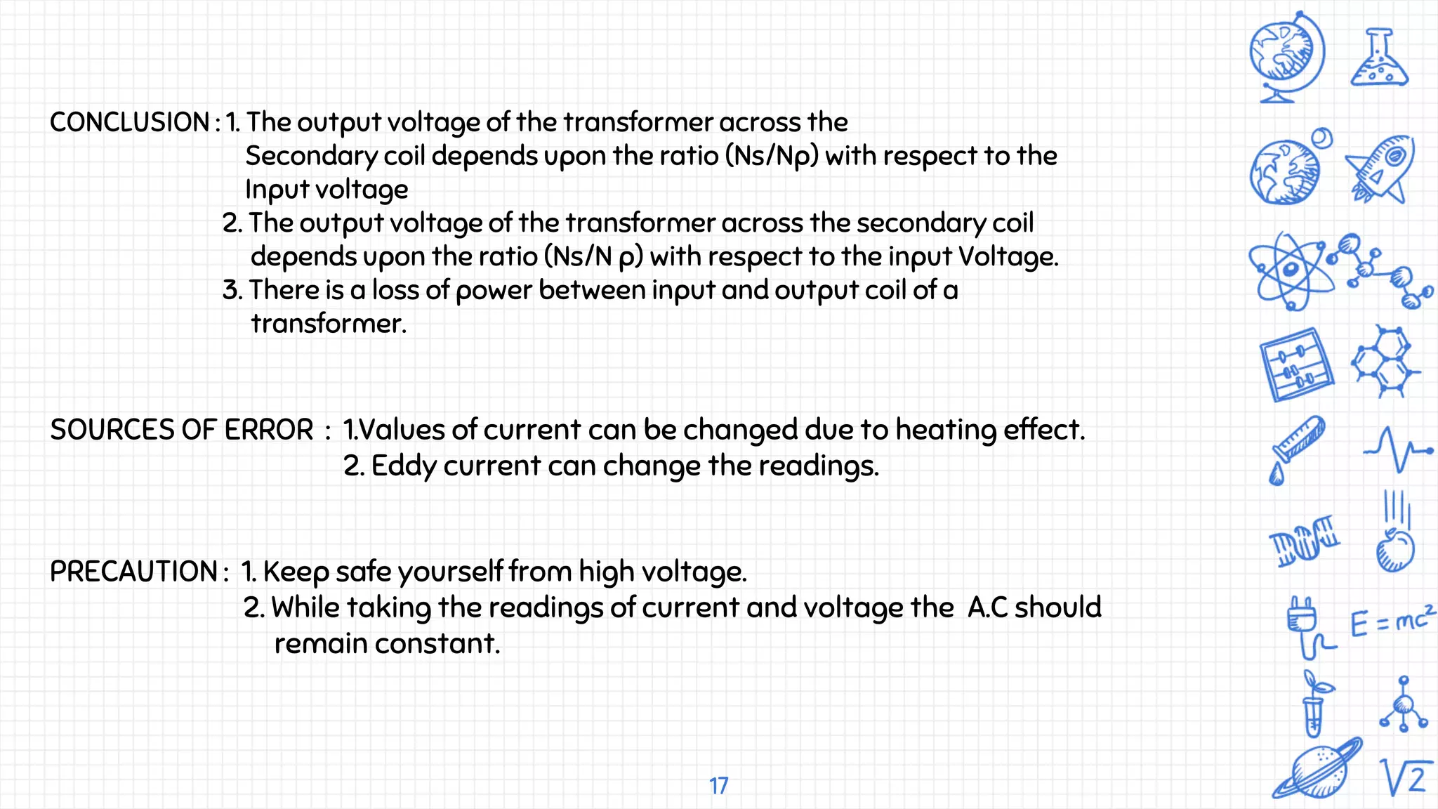 17
SOURCES OF ERROR : 1.Values of current can be changed due to heating effect.
2. Eddy current can change the readings.
CONCLUSION : 1. The output voltage of the transformer across the
Secondary coil depends upon the ratio (Ns/Np) with respect to the
Input voltage
2. The output voltage of the transformer across the secondary coil
depends upon the ratio (Ns/N p) with respect to the input Voltage.
3. There is a loss of power between input and output coil of a
transformer.
PRECAUTION : 1. Keep safe yourself from high voltage.
2. While taking the readings of current and voltage the A.C should
remain constant.
 