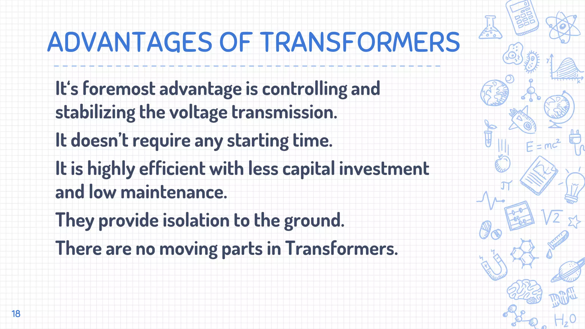 ADVANTAGES OF TRANSFORMERS
It‘s foremost advantage is controlling and
stabilizing the voltage transmission.
It doesn’t require any starting time.
It is highly efficient with less capital investment
and low maintenance.
They provide isolation to the ground.
There are no moving parts in Transformers.
18
 