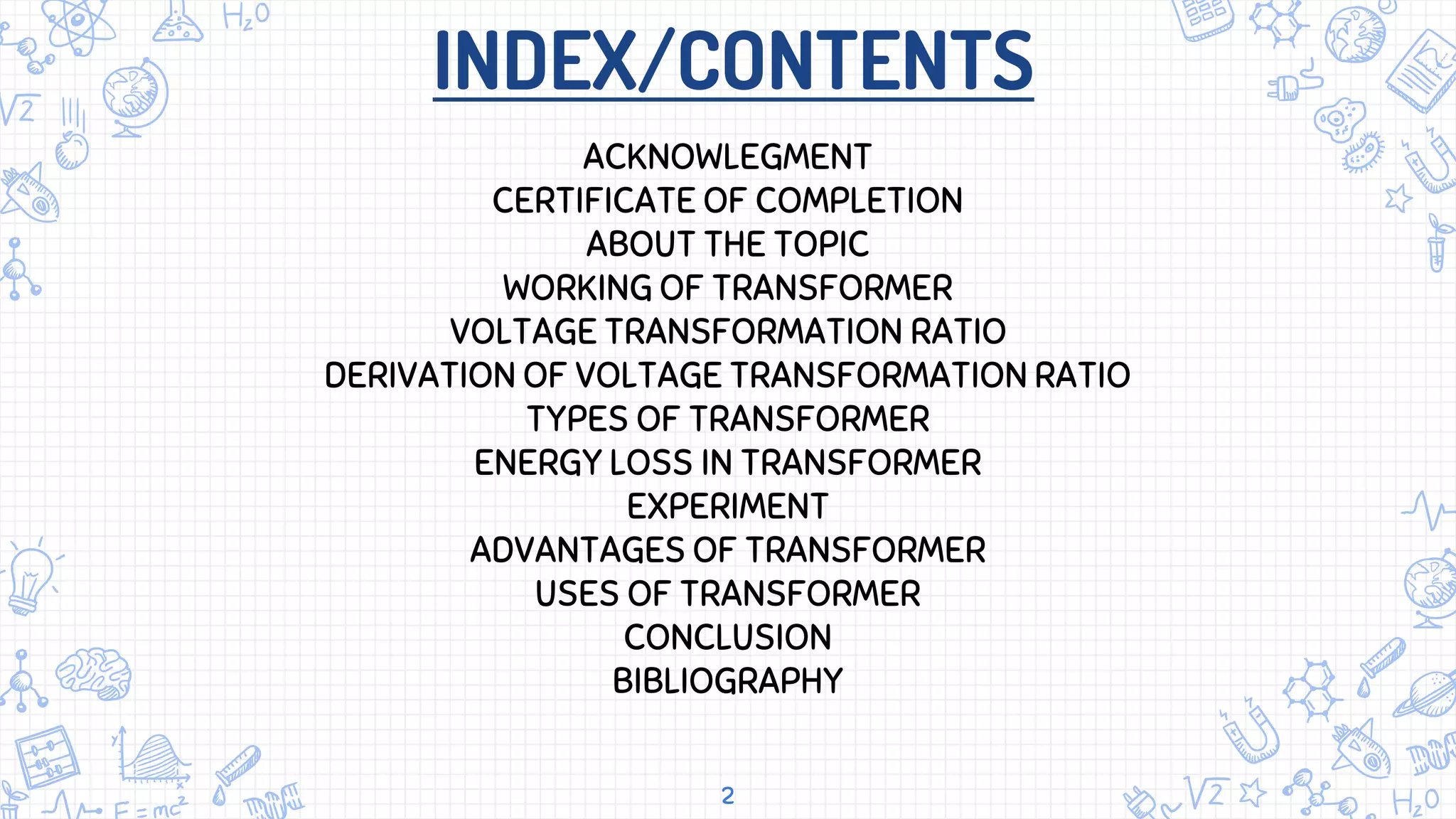 INDEX/CONTENTS
2
ACKNOWLEGMENT
CERTIFICATE OF COMPLETION
ABOUT THE TOPIC
WORKING OF TRANSFORMER
VOLTAGE TRANSFORMATION RATIO
DERIVATION OF VOLTAGE TRANSFORMATION RATIO
TYPES OF TRANSFORMER
ENERGY LOSS IN TRANSFORMER
EXPERIMENT
ADVANTAGES OF TRANSFORMER
USES OF TRANSFORMER
CONCLUSION
BIBLIOGRAPHY
 