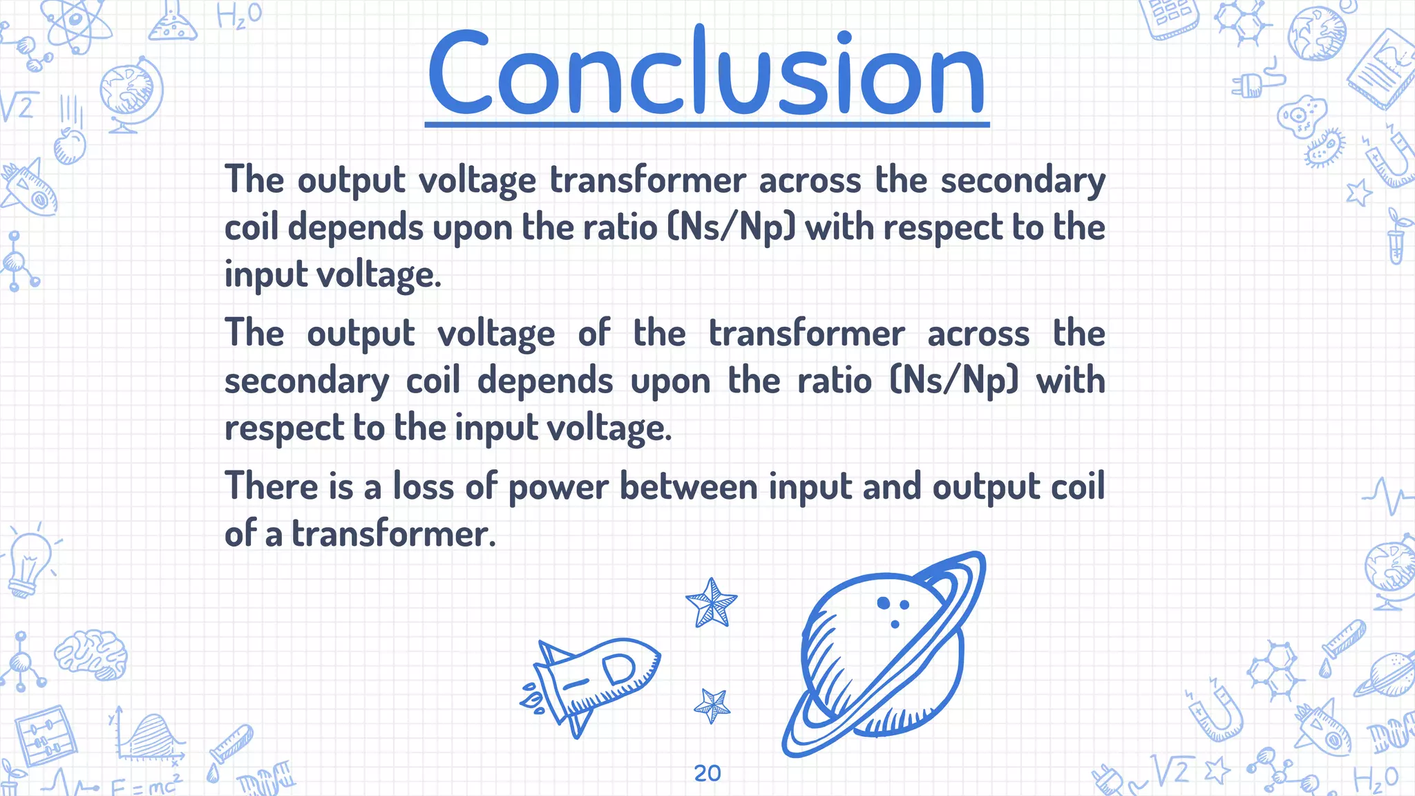Conclusion
The output voltage transformer across the secondary
coil depends upon the ratio (Ns/Np) with respect to the
input voltage.
The output voltage of the transformer across the
secondary coil depends upon the ratio (Ns/Np) with
respect to the input voltage.
There is a loss of power between input and output coil
of a transformer.
20
 