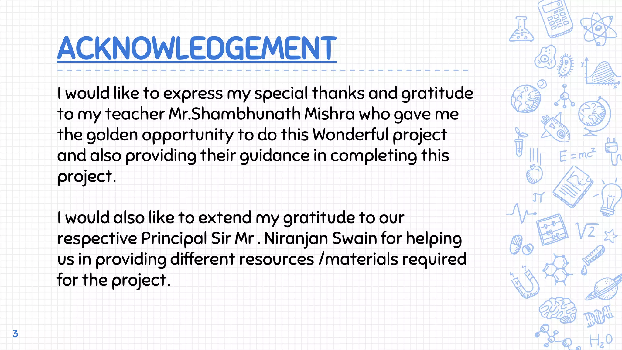 ACKNOWLEDGEMENT
3
I would like to express my special thanks and gratitude
to my teacher Mr.Shambhunath Mishra who gave me
the golden opportunity to do this Wonderful project
and also providing their guidance in completing this
project.
I would also like to extend my gratitude to our
respective Principal Sir Mr . Niranjan Swain for helping
us in providing different resources /materials required
for the project.
 